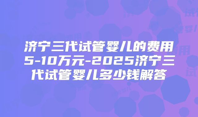 济宁三代试管婴儿的费用5-10万元-2025济宁三代试管婴儿多少钱解答