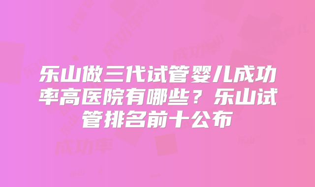 乐山做三代试管婴儿成功率高医院有哪些？乐山试管排名前十公布