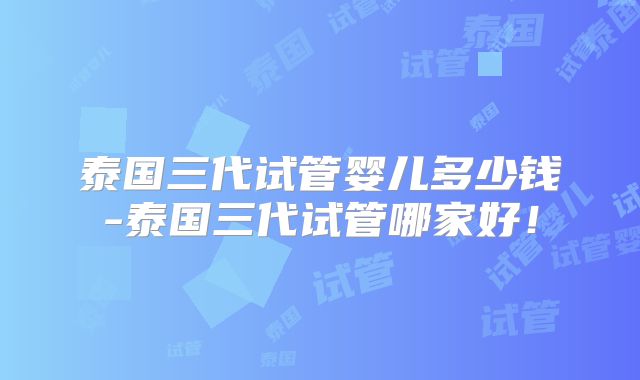 泰国三代试管婴儿多少钱-泰国三代试管哪家好！