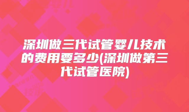 深圳做三代试管婴儿技术的费用要多少(深圳做第三代试管医院)