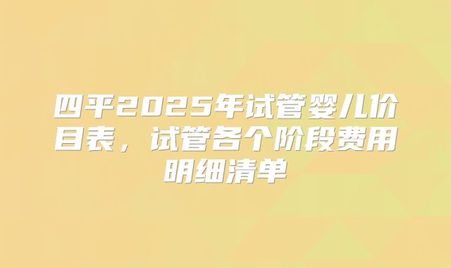 四平2025年试管婴儿价目表，试管各个阶段费用明细清单