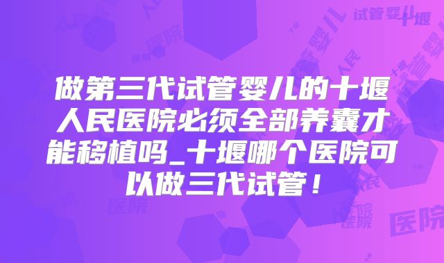 做第三代试管婴儿的十堰人民医院必须全部养囊才能移植吗_十堰哪个医院可以做三代试管！
