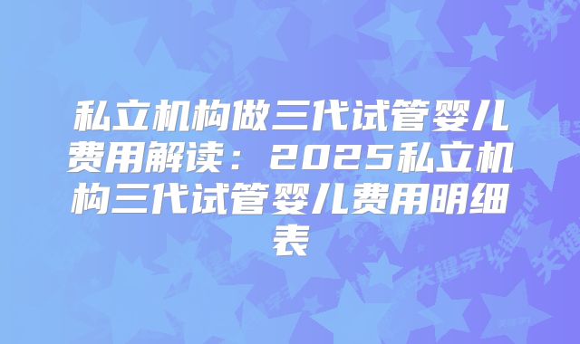 私立机构做三代试管婴儿费用解读：2025私立机构三代试管婴儿费用明细表