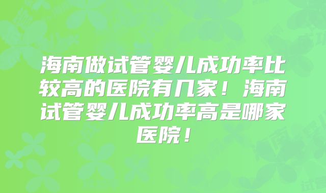 海南做试管婴儿成功率比较高的医院有几家!海南试管婴儿成功率高是哪家医院!