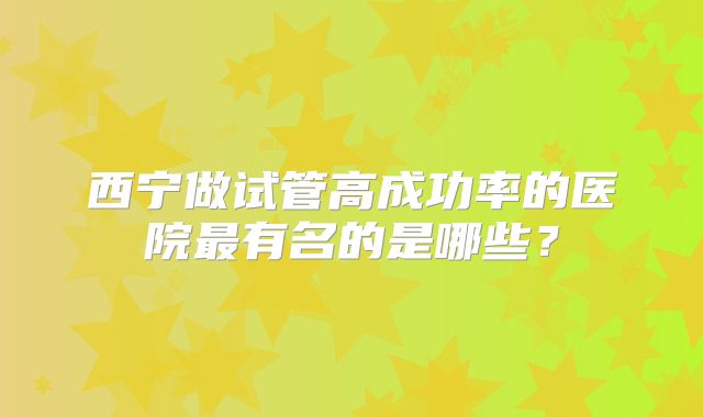 西宁做试管高成功率的医院最有名的是哪些？