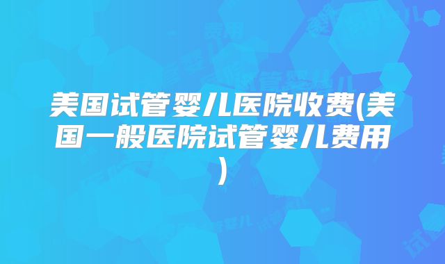 美国试管婴儿医院收费(美国一般医院试管婴儿费用)