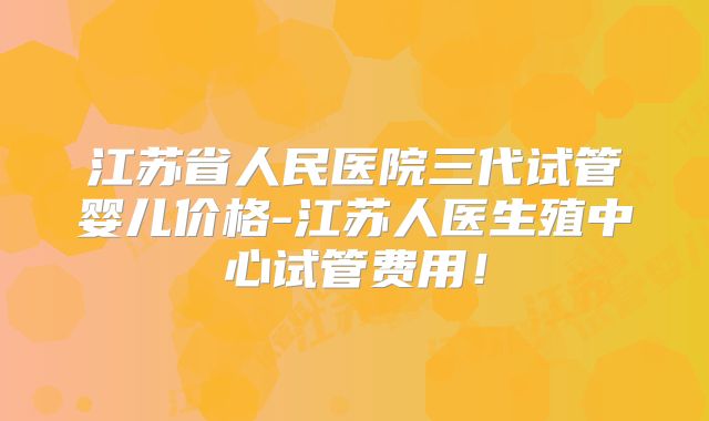 江苏省人民医院三代试管婴儿价格-江苏人医生殖中心试管费用!