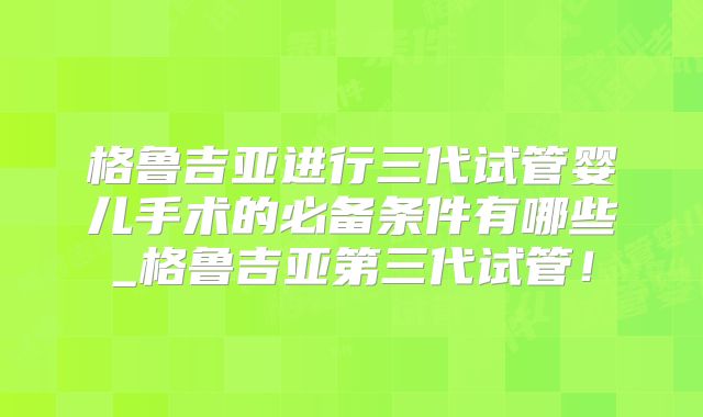 格鲁吉亚进行三代试管婴儿手术的必备条件有哪些_格鲁吉亚第三代试管!