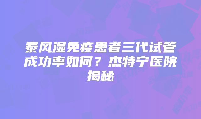 泰风湿免疫患者三代试管成功率如何？杰特宁医院揭秘