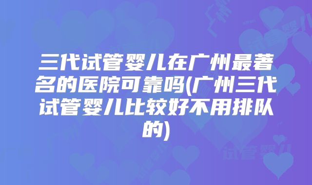三代试管婴儿在广州最著名的医院可靠吗(广州三代试管婴儿比较好不用排队的)