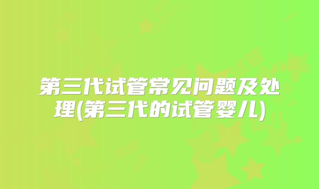 第三代试管常见问题及处理(第三代的试管婴儿)