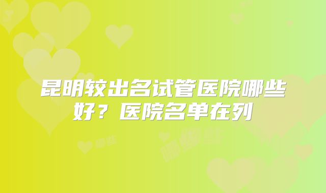 昆明较出名试管医院哪些好？医院名单在列