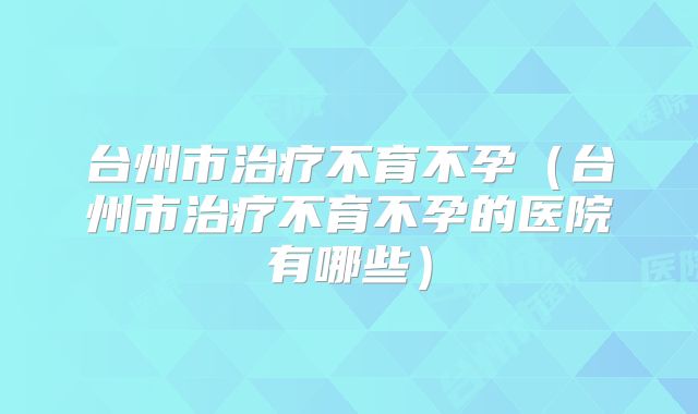 台州市治疗不育不孕（台州市治疗不育不孕的医院有哪些）
