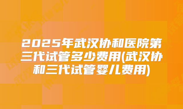 2025年武汉协和医院第三代试管多少费用(武汉协和三代试管婴儿费用)