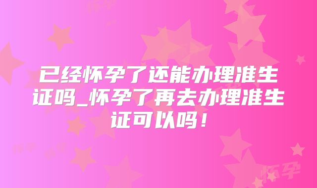 已经怀孕了还能办理准生证吗_怀孕了再去办理准生证可以吗！