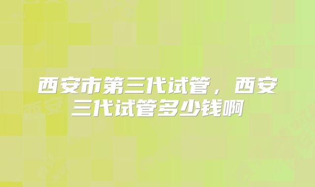 西安市第三代试管，西安三代试管多少钱啊