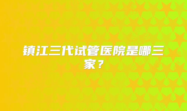 镇江三代试管医院是哪三家?