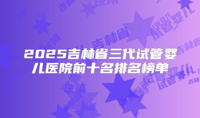 2025吉林省三代试管婴儿医院前十名排名榜单