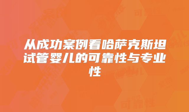 从成功案例看哈萨克斯坦试管婴儿的可靠性与专业性