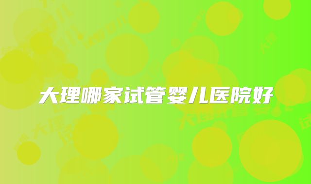 大理哪家试管婴儿医院好