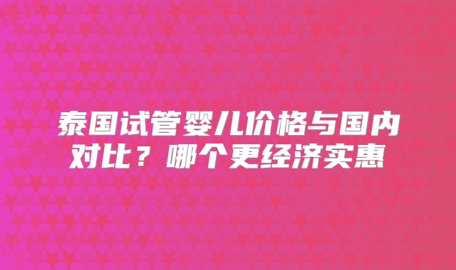 泰国试管婴儿价格与国内对比？哪个更经济实惠
