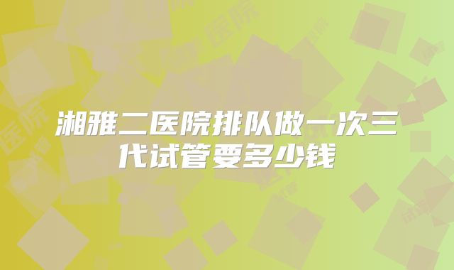 湘雅二医院排队做一次三代试管要多少钱