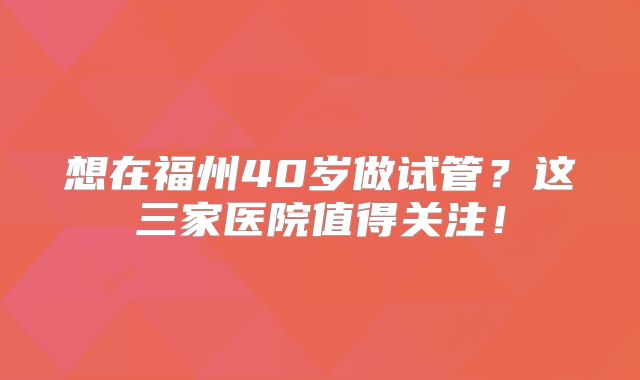 想在福州40岁做试管？这三家医院值得关注！