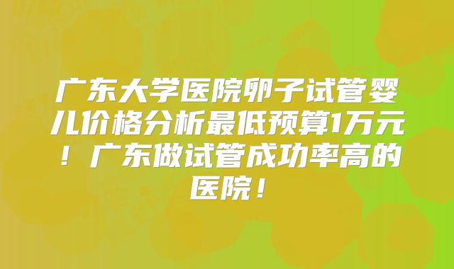 广东大学医院卵子试管婴儿价格分析最低预算1万元！广东做试管成功率高的医院！