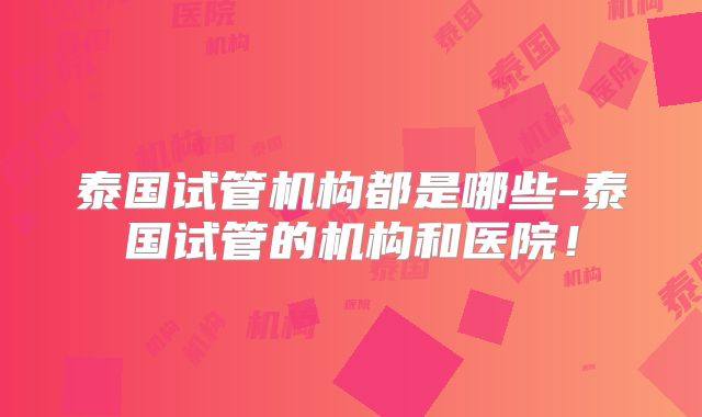 泰国试管机构都是哪些-泰国试管的机构和医院!