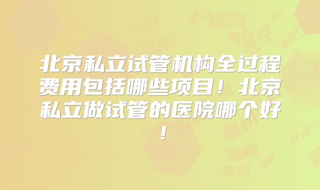 北京私立试管机构全过程费用包括哪些项目！北京私立做试管的医院哪个好！