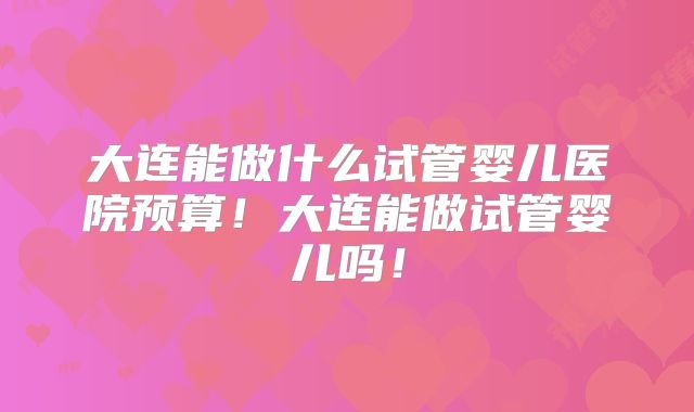 大连能做什么试管婴儿医院预算!大连能做试管婴儿吗!