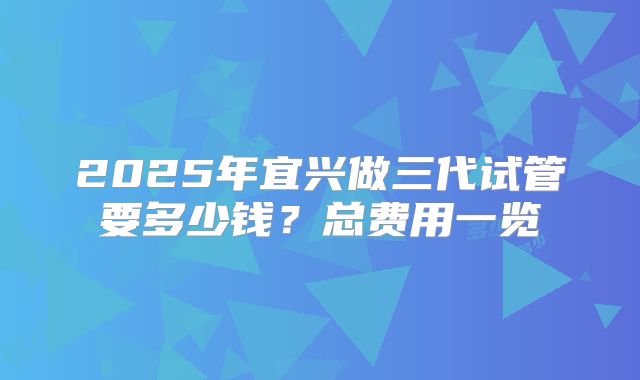 2025年宜兴做三代试管要多少钱？总费用一览