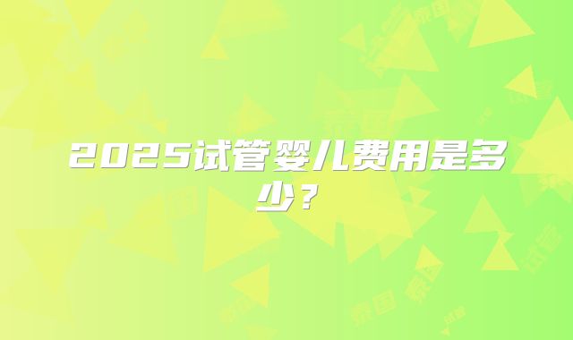 2025试管婴儿费用是多少？