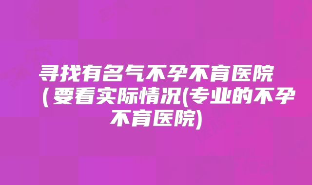 寻找有名气不孕不育医院(要看实际情况(专业的不孕不育医院)