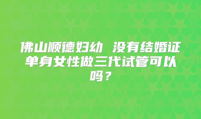 佛山顺德妇幼 没有结婚证单身女性做三代试管可以吗？