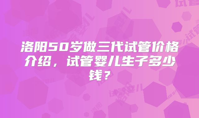 洛阳50岁做三代试管价格介绍，试管婴儿生子多少钱？