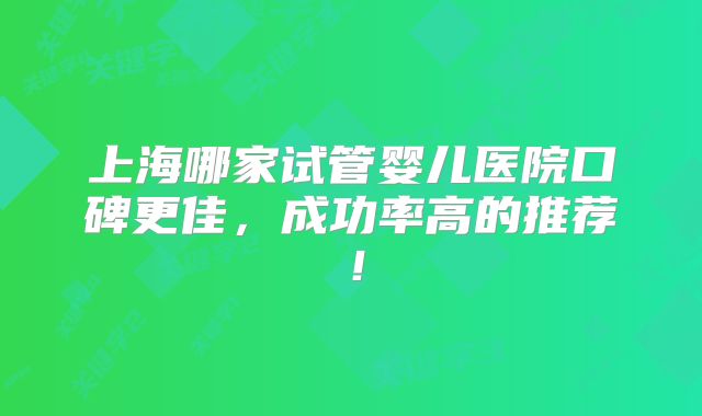 上海哪家试管婴儿医院口碑更佳,成功率高的推荐!
