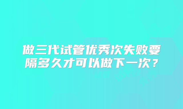 做三代试管优秀次失败要隔多久才可以做下一次?