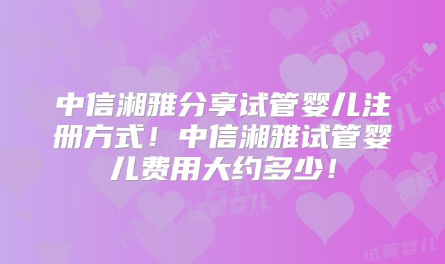 中信湘雅分享试管婴儿注册方式!中信湘雅试管婴儿费用大约多少!