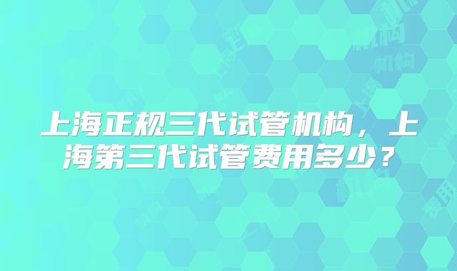 上海正规三代试管机构,上海第三代试管费用多少?