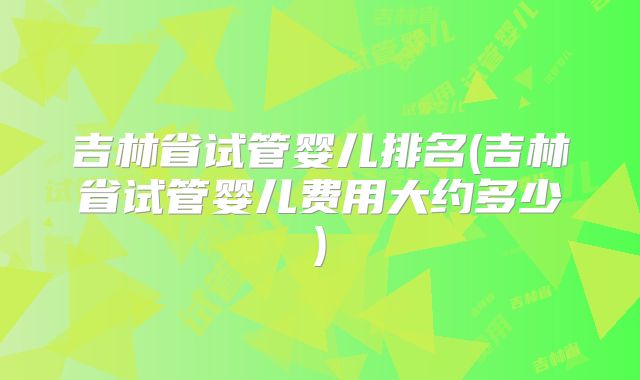 吉林省试管婴儿排名(吉林省试管婴儿费用大约多少)