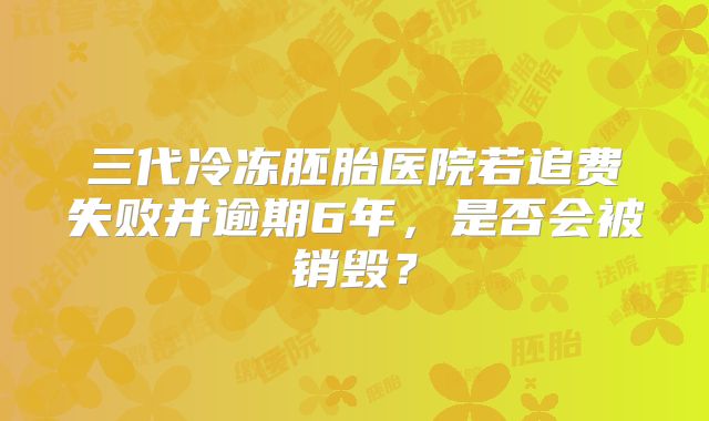 三代冷冻胚胎医院若追费失败并逾期6年，是否会被销毁？