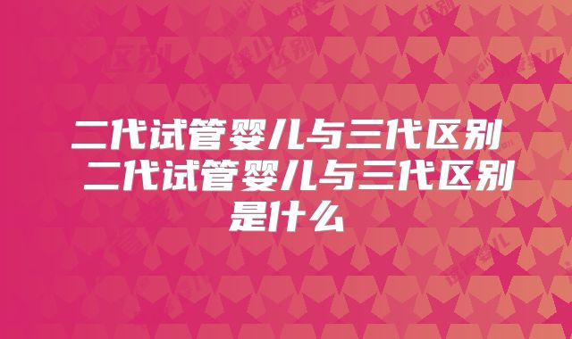 二代试管婴儿与三代区别 二代试管婴儿与三代区别是什么