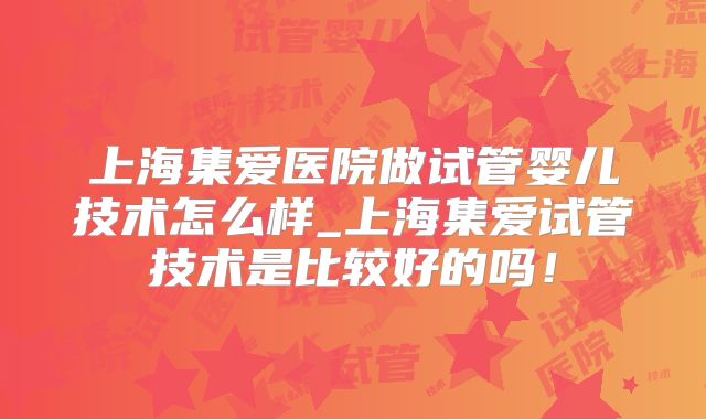 上海集爱医院做试管婴儿技术怎么样_上海集爱试管技术是比较好的吗！