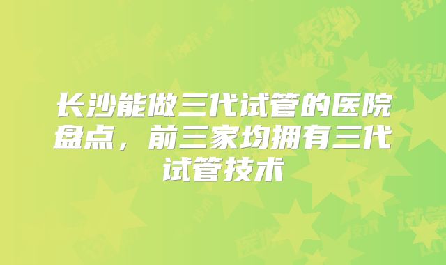 长沙能做三代试管的医院盘点，前三家均拥有三代试管技术