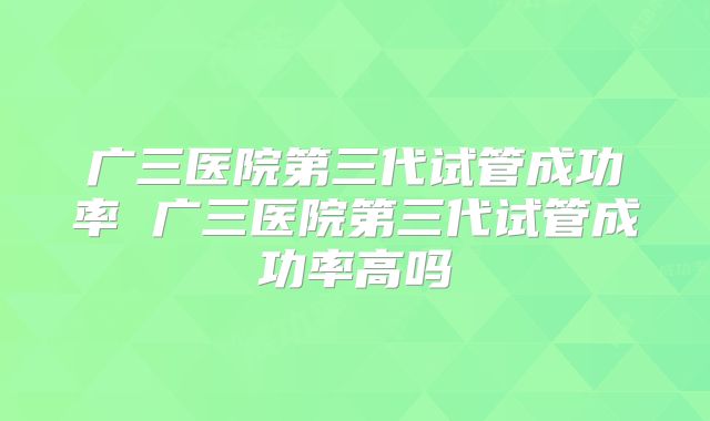 广三医院第三代试管成功率 广三医院第三代试管成功率高吗