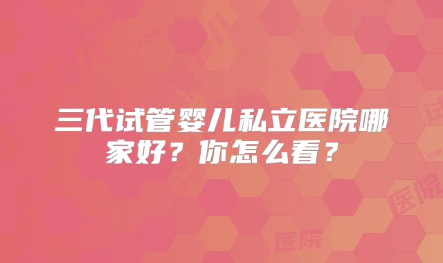 三代试管婴儿私立医院哪家好？你怎么看？