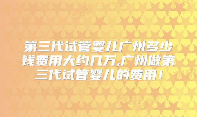 第三代试管婴儿广州多少钱费用大约几万,广州做第三代试管婴儿的费用!