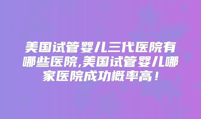 美国试管婴儿三代医院有哪些医院,美国试管婴儿哪家医院成功概率高！