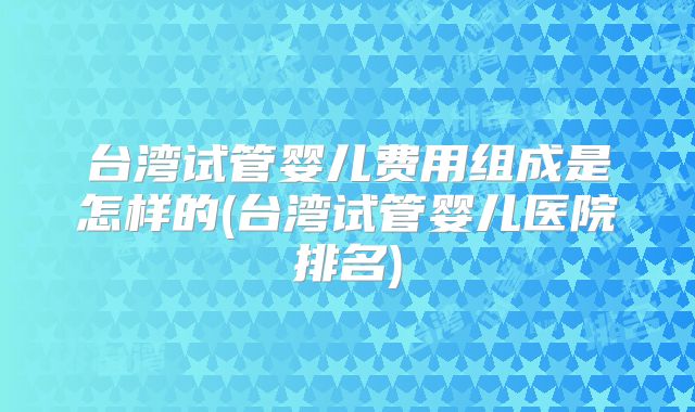 台湾试管婴儿费用组成是怎样的(台湾试管婴儿医院排名)